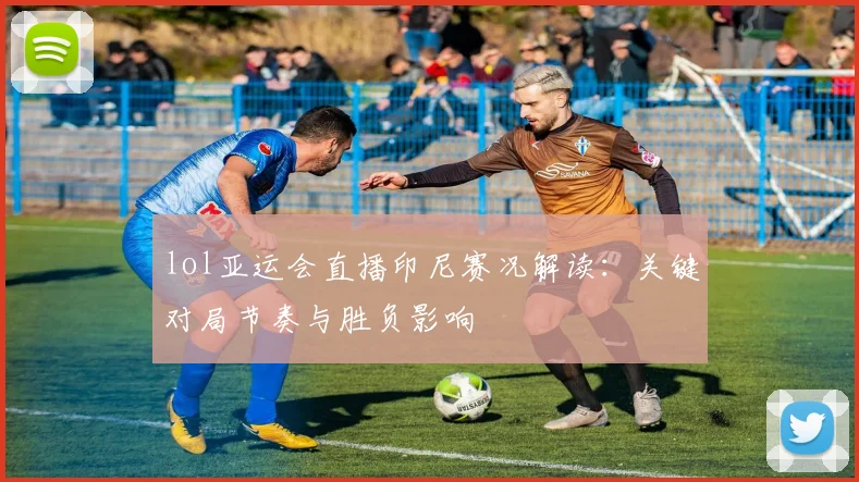 lol亚运会直播印尼赛况解读：关键对局节奏与胜负影响