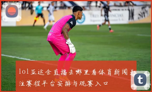 lol亚运会直播去哪里看体育新闻关注赛程平台安排与观赛入口