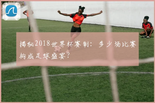 揭秘2018世界杯赛制：多少场比赛构成足球盛宴？