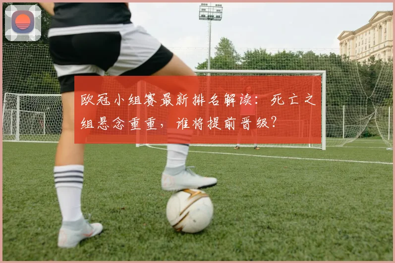 欧冠小组赛最新排名解读：死亡之组悬念重重，谁将提前晋级？