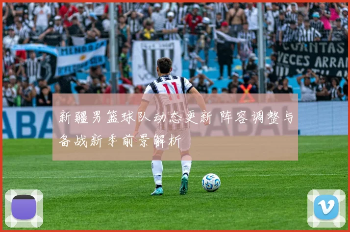 新疆男篮球队动态更新 阵容调整与备战新季前景解析
