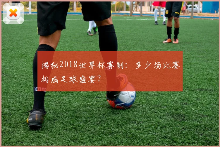 揭秘2018世界杯赛制：多少场比赛构成足球盛宴？