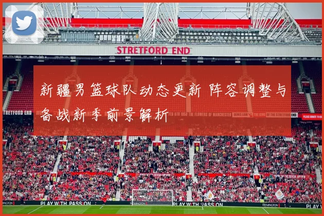 新疆男篮球队动态更新 阵容调整与备战新季前景解析