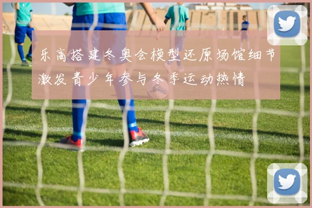 乐高搭建冬奥会模型还原场馆细节激发青少年参与冬季运动热情