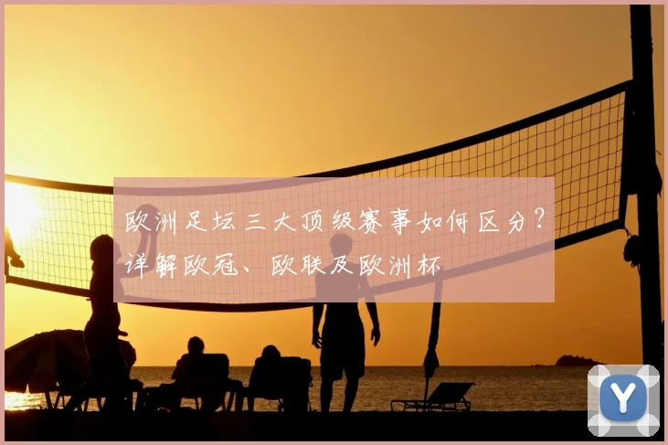 欧洲足坛三大顶级赛事如何区分？详解欧冠、欧联及欧洲杯